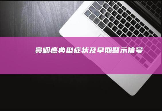 鼻咽癌典型症状及早期警示信号